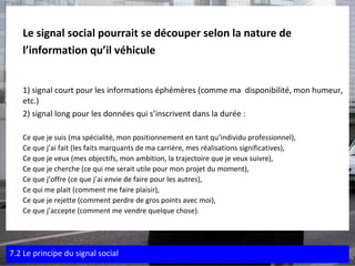 Le signal social pourrait se découper selon la nature de  l’information qu’il véhicule   1) signal court pour les informations éphémères (comme ma  disponibilité, mon humeur, etc.) 2) signal long pour les données qui s’inscrivent dans la durée : Ce que je suis (ma spécialité, mon positionnement en tant qu’individu professionnel), Ce que j’ai fait (les faits marquants de ma carrière, mes réalisations significatives), Ce que je veux (mes objectifs, mon ambition, la trajectoire que je veux suivre), Ce que je cherche (ce qui me serait utile pour mon projet du moment), Ce que j’offre (ce que j’ai envie de faire pour les autres), Ce qui me plait (comment me faire plaisir), Ce que je rejette (comment perdre de gros points avec moi), Ce que j’accepte (comment me vendre quelque chose). 7.2 Le principe du signal social 