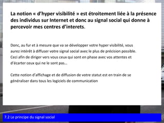 La notion « d’hyper visibilité » est étroitement liée à la présence des individus sur Internet et donc au signal social qui donne à percevoir mes centres d’interets . Donc, au fur et à mesure que va se développer votre hyper visibilité, vous  aurez intérêt à diffuser votre signal social avec le plus de précision possible.  Ceci afin de diriger vers vous ceux qui sont en phase avec vos attentes et  d’écarter ceux qui ne le sont pas… Cette notion d’affichage et de diffusion de votre statut est en train de se  généraliser dans tous les logiciels de communication 7.2 Le principe du signal social 