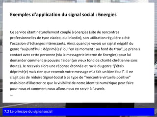 Exemples d’application du signal social : 6nergies   Ce service étant naturellement couplé à 6nergies (site de rencontres  professionnelles de tyoe viadeo, ou linkedin), son utilisation régulière a été  l’occasion d’échanges intéressants. Ainsi, quand je voyais un signal négatif du  genre “aujourd’hui : déprimé(e)” ou “en ce moment : au fond du trou”, je prenais  contact avec cette personne (via la messagerie interne de 6nergies) pour lui  demander comment je pouvais l’aider (un vieux fond de charité chrétienne sans  doute). Je recevais alors une réponse étonnée et ravie du genre “j’étais  déprimé(e) mais rien que recevoir votre message m’a fait un bien fou !”. Il ne  s’agit pas de réduire Signal-Social à ce type de “rencontre virtuelle positive”  mais bien d’illustrer ce que la visibilité de notre identité numérique peut faire  pour nous et comment nous allons nous en servir à l’avenir. … 7.2 Le principe du signal social 