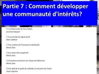 7.1 La théorie des les liens faibles Laurence Sacquer 7.2   Le principe du signal social Alain Lefebvre  7.3   Les 3 piliers de l’entreprise individuelle Olivier Zara 7.4 Le savoir être coopératif  Olivier Zara 7.5 Comment construire son réseau de références Olivier Zara 7.6 Au delà de la qu ête de visibilit é , la rencontre de l ’ autre Vivier Valentin Vivier Valentin   Partie 7 : Comment développer une communauté d'intérêts? 