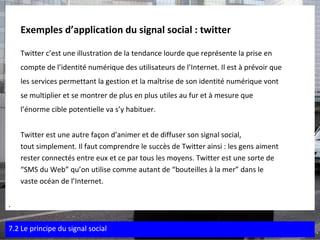 Exemples d’application du signal social : twitter   Twitter c’est une illustration de la tendance lourde que représente la prise en  compte de l’identité numérique des utilisateurs de l’Internet. Il est à prévoir que  les services permettant la gestion et la maîtrise de son identité numérique vont  se multiplier et se montrer de plus en plus utiles au fur et à mesure que l’énorme cible potentielle va s’y habituer. Twitter est une autre façon d’animer et de diffuser son signal social,  tout simplement. Il faut comprendre le succès de Twitter ainsi : les gens aiment  rester connectés entre eux et ce par tous les moyens. Twitter est une sorte de  “ SMS du Web” qu’on utilise comme autant de “bouteilles à la mer” dans le  vaste océan de l’Internet. . 7.2 Le principe du signal social 
