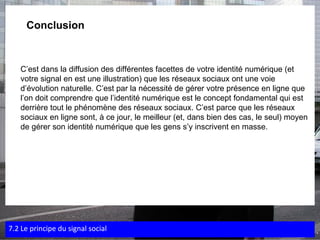    Conclusion C’est dans la diffusion des différentes facettes de votre identité numérique (et votre signal en est une illustration) que les réseaux sociaux ont une voie d’évolution naturelle. C’est par la nécessité de gérer votre présence en ligne que l’on doit comprendre que l’identité numérique est le concept fondamental qui est derrière tout le phénomène des réseaux sociaux. C’est parce que les réseaux sociaux en ligne sont, à ce jour, le meilleur (et, dans bien des cas, le seul) moyen de gérer son identité numérique que les gens s’y inscrivent en masse. 7.2 Le principe du signal social 