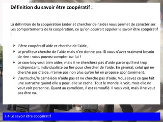 Définition du savoir être coopératif : La définition de la coopération (aider et chercher de l’aide) nous permet de caractériser. Les comportements de la coopération, ce qu’on pourrait appeler le savoir être coopératif : L’être coopératif aide et cherche de l’aide, Le profiteur cherche de l’aide mais n’en donne pas. Si vous n’avez vraiment besoin de rien : vous pouvez compter sur lui ! Le cow-boy veut bien aider, mais il ne cherchera pas d’aide parce qu’il est trop indépendant, individualiste ou fier pour chercher de l’aide. En général, celui qui ne cherche pas d’aide, n’aime pas non plus qu’on lui en propose spontanément. L’autruche/le caméléon n’aide pas et ne cherche pas d’aide. Vous savez ce que fait une autruche quand elle a peur, elle se cache. Tout le monde la voit, mais elle ne veut voir personne. Quant au caméléon, il est camouflé. Il vous voit, mais il ne veut pas être vu. 7.4 Le savoir  être coop é ratif 