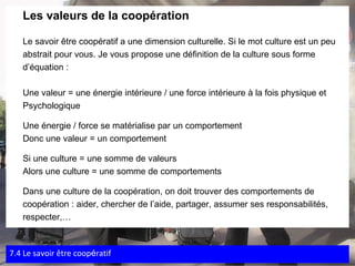 Les valeurs de la coopération Le savoir être coopératif a une dimension culturelle. Si le mot culture est un peu  abstrait pour vous. Je vous propose une définition de la culture sous forme  d’équation :   Une valeur = une énergie intérieure / une force intérieure à la fois physique et  Psychologique Une énergie / force se matérialise par un comportement Donc une valeur = un comportement Si une culture = une somme de valeurs Alors une culture = une somme de comportements Dans une culture de la coopération, on doit trouver des comportements de  coopération : aider, chercher de l’aide, partager, assumer ses responsabilités,  respecter,… 7.4 Le savoir  être coop é ratif 