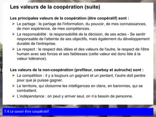 Les valeurs de la coopération (suite)  Les principales valeurs de la coopération (être coopératif) sont : Le partage : le partage de l'information, du pouvoir, de mes connaissances, de mon expérience, de mes compétences. La responsabilité : la responsabilité de la décision, de ses actes - Se sentir responsable de l'atteinte de ses objectifs, mais également du développement durable de l'entreprise. Le respect : le respect des idées et des valeurs de l'autre, le respect de l'être humain avec ses forces et ses faiblesses (cette valeur est donc liée à la valeur tolérance). Les valeurs de la non-coopération (profiteur, cowboy et autruche) sont : La compétition : il y a toujours un gagnant et un perdant, l’autre doit perdre pour que je puisse gagner. Le territoire, qui cloisonne les intelligences en clans, en baronnies, qui se combattent. L’indépendance : on peut y arriver seul, on n’a besoin de personne. 7.4 Le savoir  être coop é ratif 