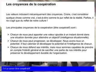 Les croyances de la coopération Les valeurs induisent mécaniquement des croyances. Croire, c’est considérer  quelque chose comme vrai, c’est-à-dire comme le pur reflet de la réalité. Parfois, il ne s’agit que du reflet de notre culture ! Les principales croyances de la coopération (être coopératif) sont  : Chacun de nous peut apporter une valeur ajoutée à un instant donné dans une situation donnée pour atteindre un objectif (intelligence situationnelle). Chacun de nous peut progresser, se développer. Nous avons tous un potentiel. Il faut valoriser et développer le potentiel et l'intelligence de chacun. Chacun de nous défend ses intérêts, mais nous sommes capables de prendre en compte l'intérêt général et de sacrifier une partie de nos intérêts pour préserver le développement durable de l’organisation. 7.4 Le savoir  être coop é ratif 