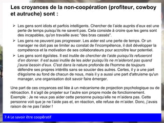 Les croyances de la non-coopération (profiteur, cowboy et autruche) sont : Les gens sont idiots et parfois intelligents. Chercher de l’aide auprès d’eux est une perte de temps puisqu’ils ne savent pas. Cela consiste à croire que les gens sont des incapables, qu'on travaille avec "des bras cassés". Les gens ne peuvent pas progresser. Les aider est une perte de temps. Or un manager ne doit pas se limiter au constat de l'incompétence, il doit développer la compétence et la motivation de ses collaborateurs pour accroître leur potentiel. Les gens sont égoïstes. Il est inutile de  chercher de l’aide puisqu’ils refuseront d’en donner. Il est  aussi inutile de les  aider puisqu’ils ne m’aideront pas quand j’aurai besoin d’eux. C'est dans la  nature profonde de l'homme de toujours défendre ses propres intérêts sans se soucier des autres. Certes, il y a une part d'égoïsme au fond de chacun de nous, mais il y a aussi une part d'altruisme qu'un manager, une organisation doit savoir faire émerger. Une part de ces croyances est liée à un mécanisme de projection psychologique ou de rétroaction. Il s’agit de projeter sur l’autre son propre mode de fonctionnement. Exemple : Je ne veux pas aider cette personne puisqu’elle ne m’aidera pas. Cette personne voit que je ne l’aide pas et, en réaction, elle refuse de m’aider. Donc, j’avais raison de ne pas l’aider ! 7.4 Le savoir  être coop é ratif 