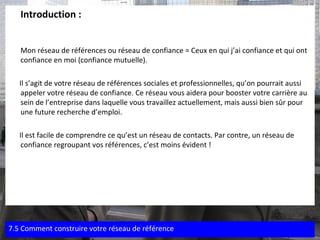 Introduction :  Mon réseau de références ou réseau de confiance = Ceux en qui j’ai confiance et qui ont confiance en moi (confiance mutuelle). Il s’agit de votre réseau de références sociales et professionnelles, qu’on pourrait aussi appeler votre réseau de confiance. Ce réseau vous aidera pour booster votre carrière au sein de l’entreprise dans laquelle vous travaillez actuellement, mais aussi bien sûr pour une future recherche d’emploi. Il est facile de comprendre ce qu’est un réseau de contacts. Par contre, un réseau de confiance regroupant vos références, c’est moins évident ! 7.5 Comment construire votre réseau de référence 