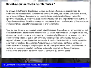 Qu’est-ce qu’un réseau de références ?  La preuve de l’efficacité des réseaux sociaux n’est plus à faire. Vous appartenez à de nombreux réseaux sociaux à travers votre famille, vos amis, vos anciens camarades d’école, vos anciens collègues d’entreprise ou vos relations associatives (politique, culturelle, sportive, religieuse,…). Mais vous avez aussi un réseau bien plus important que les autres. Il s’agit de votre réseau de références qui est transversal à tous ces réseaux et qui est constitué de l’ensemble de vos références sociales et professionnelles  Tout au long de notre vie, nous vivons et travaillons avec de nombreuses personnes avec qui nous construisons des relations de confiance. Du fait de notre mobilité (changement de ville, de pays, de travail,….), notre entourage se recompose régulièrement. Lorsqu’on rencontre une nouvelle personne, que ce soit un voisin, un collègue ou son nouveau manager, on repart à zéro en termes de confiance mutuelle. Il faudra plusieurs mois ou plusieurs années pour recréer ses liens de confiance. Aujourd’hui, nos relations de confiance sont donc implicites car il n’existe pas d’espace pour les décrire explicitement. Elles sont invisibles car seule la personne qui nous fait confiance sait qu’elle nous fait confiance. Il est donc nécessaire d’expliciter et de rendre visible la confiance qu’on vous porte. 7.5 Comment construire votre réseau de référence 