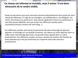 Ce réseau est informel et invisible, mais il existe ! Il est donc nécessaire de le rendre visible. Toutes les personnes que vous connaissez peuvent potentiellement faire partie de votre réseau de références. Il s’agit de vos managers, vos collaborateurs, vos collègues, vos clients, fournisseurs ou partenaires. Vous pouvez également inclure vos professeurs si vous êtes jeunes diplômés ainsi que toutes vos références sociales (amis, associations/réseaux, lecteurs de votre blog,…). Vos références sociales sont toutes les personnes de votre entourage qui peuvent apporter un éclairage sur vos qualités humaines, vos valeurs ou votre expertise dans un cadre social. Cet éclairage peut avoir une grande valeur ajoutée dans un cadre professionnel. Vos références sociales ont pour vocation de montrer des facettes de votre potentiel qui n’ont pas forcément pu s’exprimer dans votre parcours professionnel.  7.5 Comment construire votre réseau de référence 