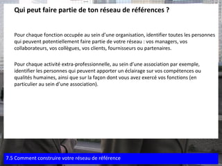 Qui peut faire partie de ton réseau de références ? Pour chaque fonction occupée au sein d’une organisation, identifier toutes les personnes qui peuvent potentiellement faire partie de votre réseau : vos managers, vos collaborateurs, vos collègues, vos clients, fournisseurs ou partenaires. Pour chaque activité extra-professionnelle, au sein d’une association par exemple, identifier les personnes qui peuvent apporter un éclairage sur vos compétences ou qualités humaines, ainsi que sur la façon dont vous avez exercé vos fonctions (en particulier au sein d’une association). 7.5 Comment construire votre réseau de référence 