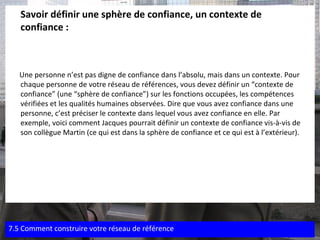 Savoir définir une sphère de confiance, un contexte de confiance : Une personne n’est pas digne de confiance dans l’absolu, mais dans un contexte. Pour chaque personne de votre réseau de références, vous devez définir un “contexte de confiance” (une “sphère de confiance”) sur les fonctions occupées, les compétences vérifiées et les qualités humaines observées. Dire que vous avez confiance dans une personne, c’est préciser le contexte dans lequel vous avez confiance en elle. Par exemple, voici comment Jacques pourrait définir un contexte de confiance vis-à-vis de son collègue Martin (ce qui est dans la sphère de confiance et ce qui est à l’extérieur). 7.5 Comment construire votre réseau de référence 