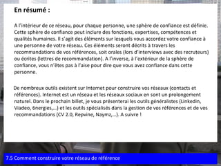 En résumé : A l’intérieur de ce réseau, pour chaque personne, une sphère de confiance est définie. Cette sphère de confiance peut inclure des fonctions, expertises, compétences et qualités humaines. Il s’agit des éléments sur lesquels vous accordez votre confiance à une personne de votre réseau. Ces éléments seront décrits à travers les recommandations de vos références, soit orales (lors d’interviews avec des recruteurs) ou écrites (lettres de recommandation). A l’inverse, à l’extérieur de la sphère de confiance, vous n’êtes pas à l’aise pour dire que vous avez confiance dans cette personne. De nombreux outils existent sur Internet pour construire vos réseaux (contacts et références). Internet est un réseau et les réseaux sociaux en sont un prolongement naturel. Dans le prochain billet, je vous présenterai les outils généralistes (Linkedin, Viadeo, 6nergies,…) et les outils spécialisés dans la gestion de vos références et de vos recommandations (CV 2.0, Repvine, Naymz,…). A suivre ! 7.5 Comment construire votre réseau de référence 