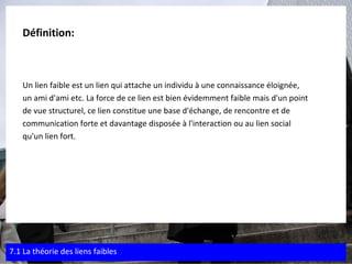 Définition:  Un lien faible est un lien qui attache un individu à une connaissance éloignée,  un ami d'ami etc. La force de ce lien est bien évidemment faible mais d'un point  de vue structurel, ce lien constitue une base d'échange, de rencontre et de  communication forte et davantage disposée à l'interaction ou au lien social  qu'un lien fort. 7.1 La théorie des liens faibles 