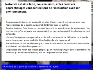 Notre vie est ainsi faite, nous naissons, et les premiers apprentissages vont dans le sens de l’interaction avec son environnement. Dans un premier temps on apprend à se saisir d’objets, puis à se mouvoir, puis vient l’apprentissage de la parole qui permet d’interagir avec les autres.  Ensuite, la vie est faite d’une succession d’interactions avec d’autres êtres vivants et c’est comme cela qu’on se forme une personnalité, un moi, qui nous définira plus tard en tant qu’adulte. L’école n’est qu’un moyen pour chacun de se former un moi, de définir les contours de ses préférences et a un grand rôle d’implication dans le tissus social.  Par extension, on voit rapidement que la mise à contribution de production personnelle sur Internet participe de ce processus.  On propose une vision des choses, propre, qu’on souhaite partager pour la confronter ne serait-ce qu’à une idée différente, afin de s’explorer encore mieux.  7.6 Au del à  de la quête de visibilit é , la rencontre de l ’ autre 