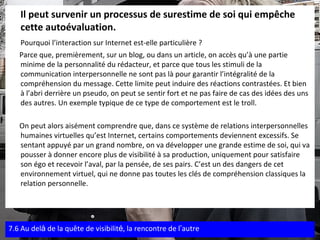 Il peut survenir un processus de surestime de soi qui empêche cette autoévaluation.  Pourquoi l’interaction sur Internet est-elle particulière ?   Parce que, premièrement, sur un blog, ou dans un article, on accès qu’à une partie minime de la personnalité du rédacteur, et parce que tous les stimuli de la communication interpersonnelle ne sont pas là pour garantir l’intégralité de la compréhension du message. Cette limite peut induire des réactions contrastées. Et bien à l’abri derrière un pseudo, on peut se sentir fort et ne pas faire de cas des idées des uns des autres. Un exemple typique de ce type de comportement est le troll. On peut alors aisément comprendre que, dans ce système de relations interpersonnelles humaines virtuelles qu’est Internet, certains comportements deviennent excessifs. Se sentant appuyé par un grand nombre, on va développer une grande estime de soi, qui va pousser à donner encore plus de visibilité à sa production, uniquement pour satisfaire son égo et recevoir l’aval, par la pensée, de ses pairs. C’est un des dangers de cet environnement virtuel, qui ne donne pas toutes les clés de compréhension classiques la relation personnelle . 7.6 Au del à  de la quête de visibilit é , la rencontre de l ’ autre 