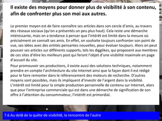 Il existe des moyens pour donner plus de visibilité à son contenu, afin de confronter plus son moi aux autres.   Le premier moyen est de faire connaître ses articles dans son cercle d’amis, au travers des réseaux sociaux (qu’on a présentés un peu plus haut). Cela reste une démarche intéressante, mais on a tendance à penser que l’intérêt est limité dans la mesure où précisément on connaît ses amis. En effet, on souhaite toujours confronter son point de vue, ses idées avec des entités pensantes nouvelles, pour évoluer toujours. Alors on peut pousser ses articles sur différents supports, tels les digglikes, qui proposent aux membres de ces sites d’élire les meilleurs post qui feront l’objet d’une visibilité maximale en page d’accueil du site. Pour promouvoir ses productions, il existe aussi des solutions techniques, notamment prendre en compte l’architecture du site Internet ainsi que la façon dont il est rédigé pour le faire remonter dans le référencement des moteurs de recherche. D’autres moyens sont possibles, mais ils impliquent d’investir de l’argent dans la visibilité. L’intérêt est limité pour la simple production personnelle de contenu sur Internet, alors que pour l’entreprise commerciale qui est dans une démarche de signification de son offre à l’attention du consommateur, l’intérêt est primordial. 7.6 Au del à  de la quête de visibilit é , la rencontre de l ’ autre 