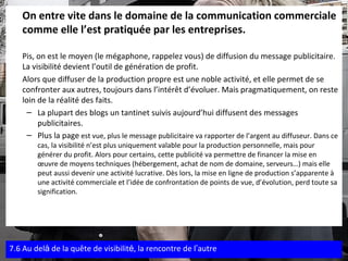 On entre vite dans le domaine de la communication commerciale comme elle l’est pratiquée par les entreprises.   Pis, on est le moyen (le mégaphone, rappelez vous) de diffusion du message publicitaire. La visibilité devient l’outil de génération de profit. Alors que diffuser de la production propre est une noble activité, et elle permet de se confronter aux autres, toujours dans l’intérêt d’évoluer. Mais pragmatiquement, on reste loin de la réalité des faits. La plupart des blogs un tantinet suivis aujourd’hui diffusent des messages publicitaires.  Plus la page  est vue, plus le message publicitaire va rapporter de l’argent au diffuseur. Dans ce cas, la visibilité n’est plus uniquement valable pour la production personnelle, mais pour générer du profit. Alors pour certains, cette publicité va permettre de financer la mise en œuvre de moyens techniques (hébergement, achat de nom de domaine, serveurs…) mais elle peut aussi devenir une activité lucrative. Dès lors, la mise en ligne de production s’apparente à une activité commerciale et l’idée de confrontation de points de vue, d’évolution, perd toute sa signification.  7.6 Au del à  de la quête de visibilit é , la rencontre de l ’ autre 
