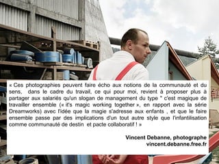 « Ces photographies peuvent faire écho aux notions de la communauté et du sens,  dans le cadre du travail, ce qui pour moi, revient à proposer plus à partager aux salariés qu'un slogan de management du type " c'est magique de travailler ensemble (« it's magic working together », en rapport avec la série Dreamworks) avec l'idée que la magie s'adresse aux enfants , et que le faire ensemble passe par des implications d'un tout autre style que l'infantilisation comme communauté de destin  et pacte collaboratif ! » Vincent Debanne, photographe vincent.debanne.free.fr 