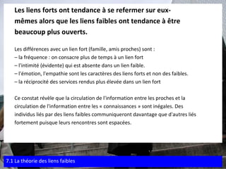 Les liens forts ont tendance à se refermer sur eux- mêmes alors que les liens faibles ont tendance à être  beaucoup plus ouverts. Les différences avec un lien fort (famille, amis proches) sont : –  la fréquence : on consacre plus de temps à un lien fort –  l'intimité (évidente) qui est absente dans un lien faible. –  l'émotion, l'empathie sont les caractères des liens forts et non des faibles. –  la réciprocité des services rendus plus élevée dans un lien fort Ce constat révèle que la circulation de l'information entre les proches et la  circulation de l'information entre les « connaissances » sont inégales. Des  individus liés par des liens faibles communiqueront davantage que d'autres liés  fortement puisque leurs rencontres sont espacées. 7.1 La théorie des liens faibles 