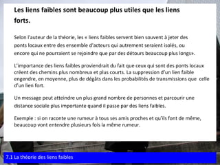 Les liens faibles sont beaucoup plus utiles que les liens  forts.   Selon l'auteur de la théorie, les « liens faibles servent bien souvent à jeter des  ponts locaux entre des ensemble d'acteurs qui autrement seraient isolés, ou  encore qui ne pourraient se rejoindre que par des détours beaucoup plus longs». L’importance des liens faibles proviendrait du fait que ceux qui sont des ponts locaux créent des chemins plus nombreux et plus courts. La suppression d’un lien faible engendre, en moyenne, plus de dégâts dans les probabilités de transmissions que  celle d’un lien fort. Un message peut atteindre un plus grand nombre de personnes et parcourir une  distance sociale plus importante quand il passe par des liens faibles. Exemple : si on raconte une rumeur à tous ses amis proches et qu’ils font de même, beaucoup vont entendre plusieurs fois la même rumeur. 7.1 La théorie des liens faibles 