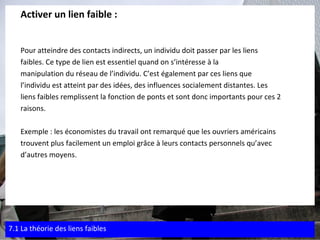 Activer un lien faible : Pour atteindre des contacts indirects, un individu doit passer par les liens  faibles. Ce type de lien est essentiel quand on s’intéresse à la  manipulation du réseau de l’individu. C’est également par ces liens que  l’individu est atteint par des idées, des influences socialement distantes. Les  liens faibles remplissent la fonction de ponts et sont donc importants pour ces 2  raisons. Exemple : les économistes du travail ont remarqué que les ouvriers américains  trouvent plus facilement un emploi grâce à leurs contacts personnels qu’avec  d’autres moyens. 7.1 La théorie des liens faibles 