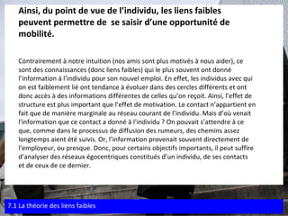 Ainsi, du point de vue de l’individu, les liens faibles  peuvent permettre de  se saisir d’une opportunité de  mobilité. Contrairement à notre intuition (nos amis sont plus motivés à nous aider), ce  sont des connaissances (donc liens faibles) qui le plus souvent ont donné  l’information à l’individu pour son nouvel emploi. En effet, les individus avec qui  on est faiblement lié ont tendance à évoluer dans des cercles différents et ont  donc accès à des informations différentes de celles qu’on reçoit. Ainsi, l’effet de  structure est plus important que l’effet de motivation. Le contact n’appartient en  fait que de manière marginale au réseau courant de l’individu. Mais d’où venait  l'information que ce contact a donné à l'individu ? On pouvait s’attendre à ce  que, comme dans le processus de diffusion des rumeurs, des chemins assez  longtemps aient été suivis. Or, l’information provenait souvent directement de  l’employeur, ou presque. Donc, pour certains objectifs importants, il peut suffire d’analyser des réseaux égocentriques constitués d’un individu, de ses contacts  et de ceux de ce dernier. 7.1 La théorie des liens faibles 