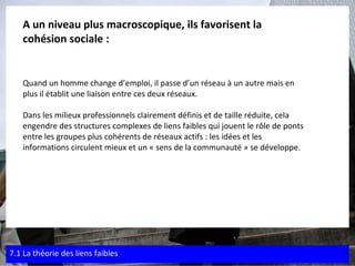 A un niveau plus macroscopique, ils favorisent la  cohésion sociale : Quand un homme change d’emploi, il passe d’un réseau à un autre mais en  plus il établit une liaison entre ces deux réseaux. Dans les milieux professionnels clairement définis et de taille réduite, cela engendre des structures complexes de liens faibles qui jouent le rôle de ponts  entre les groupes plus cohérents de réseaux actifs : les idées et les  informations circulent mieux et un « sens de la communauté » se développe. 7.1 La théorie des liens faibles 