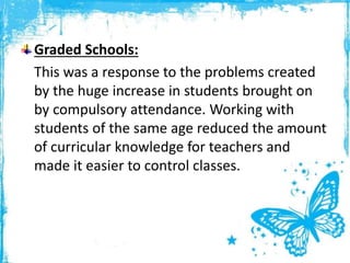 Graded Schools:
This was a response to the problems created
by the huge increase in students brought on
by compulsory attendance. Working with
students of the same age reduced the amount
of curricular knowledge for teachers and
made it easier to control classes.
 