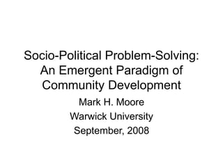 Socio-Political Problem-Solving:
An Emergent Paradigm of
Community Development
Mark H. Moore
Warwick University
September, 2008
 