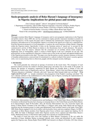 Developing Country Studies www.iiste.org
ISSN 2224-607X (Paper) ISSN 2225-0565 (Online)
Vol.3, No.8, 2013
45
Socio-pragmatic analysis of Boko Haram’s language of insurgency
in Nigeria: Implications for global peace and security
Chris Uchenna Agbedo1*
, Ebere C. Krisagbedo2
& Doofan Buluan3
1. Department of Linguistics, Igbo & Other Nigerian Languages, University of Nigeria, Nsukka-Nigeria
2. Department of English & Literary Studies, University of Nigeria, Nsukka-Nigeria
3. School of General Studies, University of Mkar, Gboko Benue State Nigeria
*Email of the corresponding author: - info@linguisticsafrikana.com +2348(0)36868498
Abstract
This paper examines Boko Haram’s language of insurgency and its socio-pragmatic implications in the Nigerian
and global contexts. Since 2009, this sect has continued to employ periodic statements intended to actualise its
sectarian objectives. In this regard, the paper seeks to delineate the communicative character of the language of
insurgency and underscore its socio-pragmatic imports as revealed in the speech acts of the sect’s spokespersons.
From the theoretical perspective of socio-pragmatics, it analyses the social functions of Boko Haram’s language
within the Nigerian context. Specifically, it relies on the Austinian notion of ‘speech act’ to account for the
communicative activity of Boko Haram in relation to the illocutionary force of such utterances. The picture,
which emerges from the analysis, indicates that the consistent use of carefully chosen words conjures a
frightening sense of Armageddon, which is certain to befall Nigeria if the sect’s demands are not met. The
perlocutionary act has engendered in Nigerians a forlorn sense of fear on the one hand, and apparent helplessness
of the Nigerian government on the other. The paper avers that the parlous security situation summons on the part
of Jonathan administration a renewed kind of commitment to a radical overhaul of the nation’s security agencies
with a view to repositioning them to effectively grapple with the emergent security challenges.
1. Introduction
The world generally has witnessed an upsurge of terrorism in the recent times. The resurgence of such
terrorism-related activities has tended to threaten global peace and induce fear in the minds of the people. In
Nigeria, the upsurge of insurgency engineered by Boko Haram has brought about a climate of fear and
engendered a forlorn sense of hopelessness and loss. “Boko Haram,” which in the local Hausa language means
“Western education is forbidden,” officially calls itself “Jama’atul Alhul Sunnah Lidda’wati wal Jihad” -
‫د‬ ‫وا‬ ‫ة‬ ‫ا‬ ‫-”أھ‬ i.e. “people committed to the propagation of the Prophet’s teachings and jihad.” The
sect’s ultimate ambition is the establishment of a fully Islamic state in Nigeria, including the implementation of
criminal sharia courts across the country.
Boko Haram Abubakar Shekau
The Security Subcommittee on Counterterrorism and Intelligence of the United States House of Representatives
Committee on Homeland Security had a hearing on emerging threats to the United States posed by Boko Haram.
In its Special Report, dated 30 November, 2011, the Security Subcommittee inter alia, traced the origins and
history of Boko Haram. Founded in the mid-1990s as a religious study group, Boko Haram did not begin to
transform into the insurgent group it is today until Mohammed Yusuf assumed control as the leader. From 2002-
2009, Boko Haram engaged in low-level conflict with local police forces and non-compliant villagers. In 2009, a
crackdown on Boko Haram members from Nigerian police forces in Borno state erupted into fighting. On 30
July, 2009, the battle of Maiduguri ended when Nigerian security forces captured and killed Boko Haram’s
leader, Mohammed Yusuf, in what human rights groups have deemed an extrajudicial killing.
The death of Yusuf lent extra verve and virulence to Boko Haram’s insurgency as the sect under the
leadership of Imam Abubakar Shekau re-emerged radically more violent and determined to seek vengeance
against the Nigerian state. Human Rights Watch (HRW) had claimed in its Report of October, 2012 that violence
 