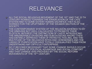 RELEVANCE
ALL THE SOCIAL RELIGIOUS MOVEMENT OF THE 19TH AND THE 20 TH
CENTURY WORKED TOWARDS THE ERADICATION OF THE CATE
SYSTEM AND TO SOME EXTENT HUMAN SACRIFICE.THEY ALSO
WORKED FOR THE UPLIFTMENT OF THE WEAKER SECTION OF THE
SOCIETY.
THE CONTEMPORARAY SYSTEM OF THE RELIGION ADHERED TO BY
THE HINDUSIS NOT WELL CALCULATED TO PROMOTE THEIR
PLOITICAL INTEREST.THE DISTINCTION OF CASTE INTRODUCING
THE INNUMERABLE DIVISIONS AND SUB-DIVISIONS AMONG THEM
HAS ENTIRELY DEPRIVED THEM OF PATRIOTIC FEELING, AND THE
MULTITUDE OF THE RELIGIOUS RITES AND CEREMONIES AND THE
LAWAS OF PURIFICATION HAVE TOTALLY DISQUALIFIED THEM FROM
UNDERTAKING ANY DIFFICULT ENTERPRISE.
SO IT BECOMES NECESSARY THAT SOME CHANGE SHOULD OCCUR
FOR THE SAKE OF POLITICAL ADVANTAGE AND SOCIAL COMFORT
AND THAT CHANGE WAS PROVIDED BY THE SOCIAL REFORM
MOVEMENTS OF THE 19TH CENTURY.
 