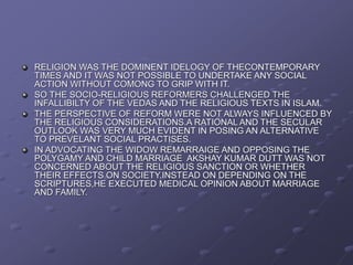 RELIGION WAS THE DOMINENT IDELOGY OF THECONTEMPORARY
TIMES AND IT WAS NOT POSSIBLE TO UNDERTAKE ANY SOCIAL
ACTION WITHOUT COMONG TO GRIP WITH IT.
SO THE SOCIO-RELIGIOUS REFORMERS CHALLENGED THE
INFALLIBILTY OF THE VEDAS AND THE RELIGIOUS TEXTS IN ISLAM.
THE PERSPECTIVE OF REFORM WERE NOT ALWAYS INFLUENCED BY
THE RELIGIOUS CONSIDERATIONS.A RATIONAL AND THE SECULAR
OUTLOOK WAS VERY MUCH EVIDENT IN POSING AN ALTERNATIVE
TO PREVELANT SOCIAL PRACTISES.
IN ADVOCATING THE WIDOW REMARRAIGE AND OPPOSING THE
POLYGAMY AND CHILD MARRIAGE AKSHAY KUMAR DUTT WAS NOT
CONCERNED ABOUT THE RELIGIOUS SANCTION OR WHETHER
THEIR EFFECTS ON SOCIETY.INSTEAD ON DEPENDING ON THE
SCRIPTURES,HE EXECUTED MEDICAL OPINION ABOUT MARRIAGE
AND FAMILY.
 