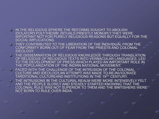 IN THE RELIGIOUS SPHERE THE REFORMS SOUGHT TO ABOLISH
IDOLATORY,POLYTHEISM ,RITUALS,PRIESTLY MONOPLY.THEY WERE
IMPORTANT NOT FOR PURELY RELIGIOUS REASONS BUT EQUALLY FOR THE
SOCIAL IMPLICATIONS.
THEY CONTRIBUTED TO THE LIBERATION OF THE INDIVIDUAL FROM THE
CONFORMITY BORN OUT OF FEAR FROM THE PRIESTS AND COLONIAL
IDEOLOGY.
THE DISSEMINATION OF RELIGIOUS KNOWLEDGE THROUGH TRANSLATION
OF RELIGIOUS OF RELIGIOUS TEXTS INTO VERNACULAR LANGUAGES, LED
TO THE DEVELOPMENT OF PRESS,WHICH PLAYED AN IMPORTANT ROLE IN
THE POPULARIZATION OF THE INDIAN NATIONAL MOVEMENT.
FACED WITH THE CHALLENGE OF THE INTRUSION OF THE COLONIAL
CULTURE AND IDEOLOGY,AN ATTEMPT WAS MADE TO RE-INVIGORATE
TARDITIONAL CULTUREAND INSTITUTIONS IN THE 19TH CENTURY.
THE INTRUSIONS IN THE CULTURAL REALM WERE MORE INTENSIVELY FELT
AND THE PEOPLE SLOWLY AND STEADLY STARTED KNOWING THAT THE
COLONIAL RULE WAS NOT SUPERIOR TO THEM AND THE BRITISHERS WERE
NOT BORN TO RULE OVER INDIA.
 