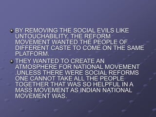 BY REMOVING THE SOCIAL EVILS LIKE
UNTOUCHABILITY, THE REFORM
MOVEMENT WANTED THE PEOPLE OF
DIFFERENT CASTE TO COME ON THE SAME
PLATFORM.
THEY WANTED TO CREATE AN
ATMOSPHERE FOR NATIONAL MOVEMENT
.UNLESS THERE WERE SOCIAL REFORMS
ONE CANNOT TAKE ALL THE PEOPLE
TOGETHER THAT WAS SO HELPFUL IN A
MASS MOVEMENT AS INDIAN NATIONAL
MOVEMENT WAS.
 