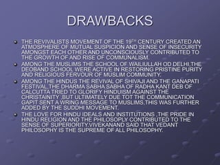 DRAWBACKS
THE REVIVALISTS MOVEMENT OF THE 19TH CENTURY CREATED AN
ATMOSPHERE OF MUTUAL SUSPICION AND SENSE OF INSECURITY
AMONGST EACH OTHER AND UNCONSCIOUSLY CONTRIBUTED TO
THE GROWTH OF AND RISE OF COMMUNALISM.
AMONG THE MUSLIMS THE SCHOOL OF WAILIULLAH OD DELHI,THE
DEOBAND SCHOOL WERE ACTIVE IN RESTORING PRISTINE PURITY
AND RELIGIOUS FERVOUR OF MUSLIM COMMUNITY.
AMONG THE HINDUS THE REVIVAL OF SHIVAJI AND THE GANAPATI
FESTIVAL,THE DHARMA SABHA SABHA OF RADHA KANT DEB OF
CALCUTTA TRIED TO GLORIFY HINDUISM AGAINST THE
CHRISTAINITY ,BUT ULTIMATELY DUE TOT THE COMMUNICATION
GAPIT SENT A WRING MESSAGE TO MUSLIMS,THIS WAS FURTHER
ADDED BY THE SUDDHI MOVEMENT.
THE LOVE FOR HINDU IDEALS AND INSTITUTIONS ,THE PRIDE IN
HINDU RELIGION AND THE PHILOSOPLY CONTRIBUTED TO THE
SENSE OF SUPERIORITY.VIVEKANAND SAID THAT VEDANT
PHILOSOPHY IS THE SUPREME OF ALL PHILOSOPHY.
 