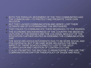 BOTH THE PARALLEL MOVEMENT OF THE TWO COMMUNITIES HAD
THE COMMON AIM----TO PROTECT AND PROMOTE THEIR OWN
RELIGION.
BUT THEY LACKED COMMUNICATION AND HENCE LOST THEIR
ULTIMATE AIM OF EXTERMINATING THE BRITISHERS.
THEY FAILED TO COMMUNICATE THEIR MESSAGES TO THE MASSES.
THE ECONOMIC BACKWARDNESS OF THE COUNTRY,THE MEDIEVAL
OUTLOOK OF THE MASSES AND THE COLOSSAL NEGLECT OF THE
EDUCATION FURTHER HELPED IN WIDENING THE COMMUNICATION
GAP.
THE SOCIO-RELIGIOUS MOVEMENTS WAS TO BE MORE SOCIAL AND
PHILOSOPHICAL BUT IT BECAME MORE RELIGIOUS.THE REAL
IMPACT OF THESE SCHOOLS DIRECTLY LED TO THE SELF-
GLORIFICATION AND CREATION OF CONTRA-CULTURE.
IT ALSO PROMPTED THE BROTISH TO MISINTERPRET AND USE THE
COMMUNICATION GAP FOR THEIR POLICY OF DIVIDE AND RULE.
 
