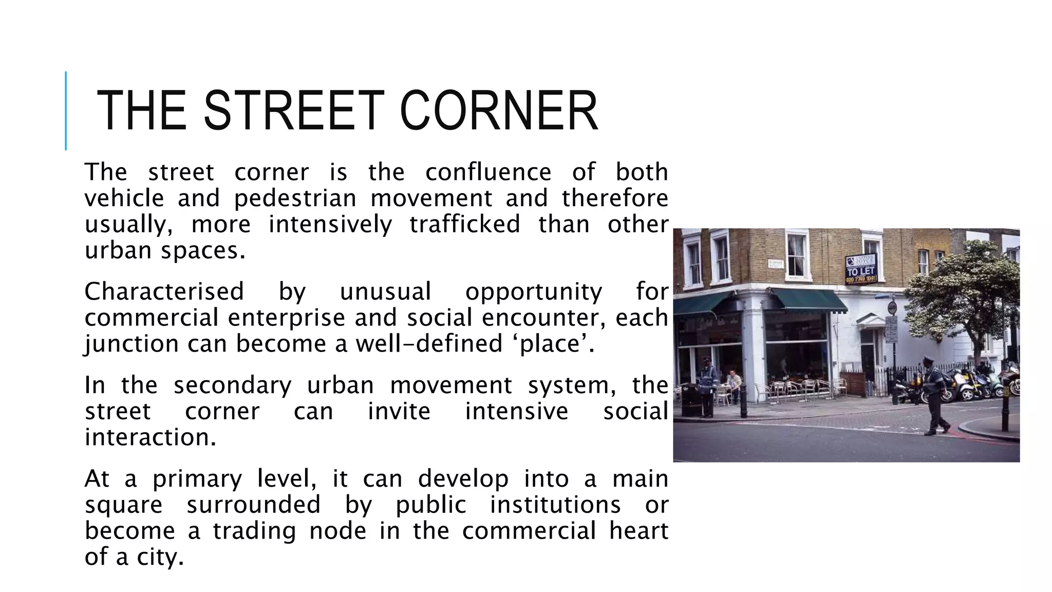 THE STREET CORNER
The street corner is the confluence of both
vehicle and pedestrian movement and therefore
usually, more intensively trafficked than other
urban spaces.
Characterised by unusual opportunity for
commercial enterprise and social encounter, each
junction can become a well-defined ‘place’.
In the secondary urban movement system, the
street corner can invite intensive social
interaction.
At a primary level, it can develop into a main
square surrounded by public institutions or
become a trading node in the commercial heart
of a city.
 