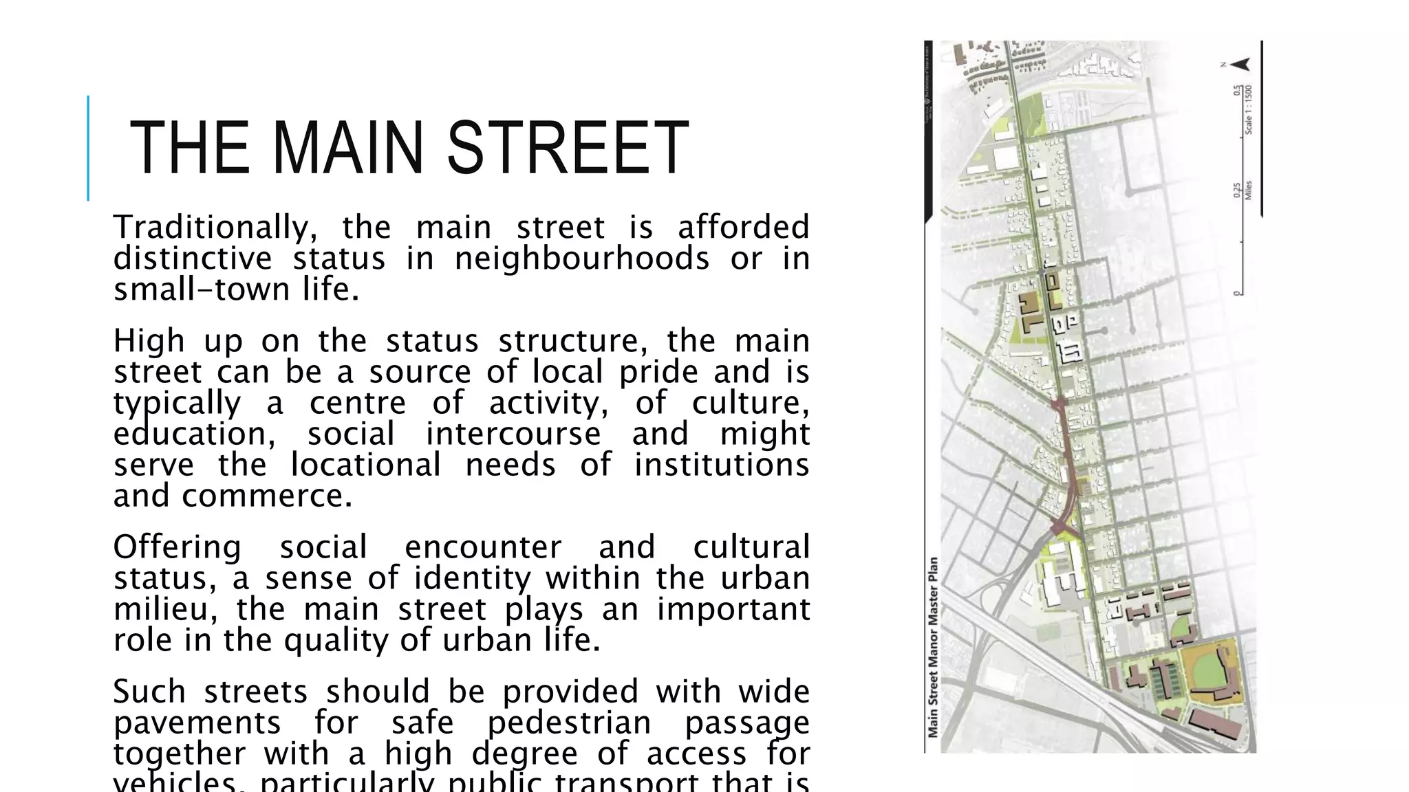 THE MAIN STREET
Traditionally, the main street is afforded
distinctive status in neighbourhoods or in
small-town life.
High up on the status structure, the main
street can be a source of local pride and is
typically a centre of activity, of culture,
education, social intercourse and might
serve the locational needs of institutions
and commerce.
Offering social encounter and cultural
status, a sense of identity within the urban
milieu, the main street plays an important
role in the quality of urban life.
Such streets should be provided with wide
pavements for safe pedestrian passage
together with a high degree of access for
 