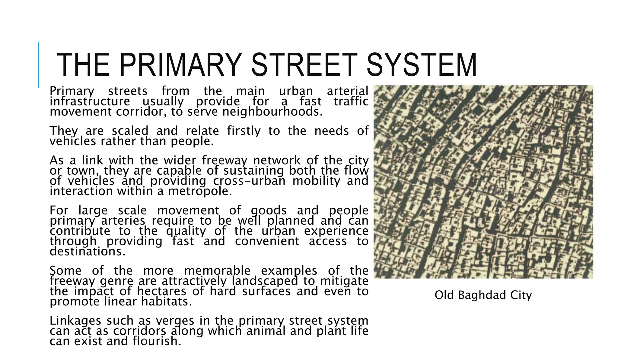 THE PRIMARY STREET SYSTEM
Primary streets from the main urban arterial
infrastructure usually provide for a fast traffic
movement corridor, to serve neighbourhoods.
They are scaled and relate firstly to the needs of
vehicles rather than people.
As a link with the wider freeway network of the city
or town, they are capable of sustaining both the flow
of vehicles and providing cross-urban mobility and
interaction within a metropole.
For large scale movement of goods and people
primary arteries require to be well planned and can
contribute to the quality of the urban experience
through providing fast and convenient access to
destinations.
Some of the more memorable examples of the
freeway genre are attractively landscaped to mitigate
the impact of hectares of hard surfaces and even to
promote linear habitats.
Linkages such as verges in the primary street system
can act as corridors along which animal and plant life
can exist and flourish.
Old Baghdad City
 