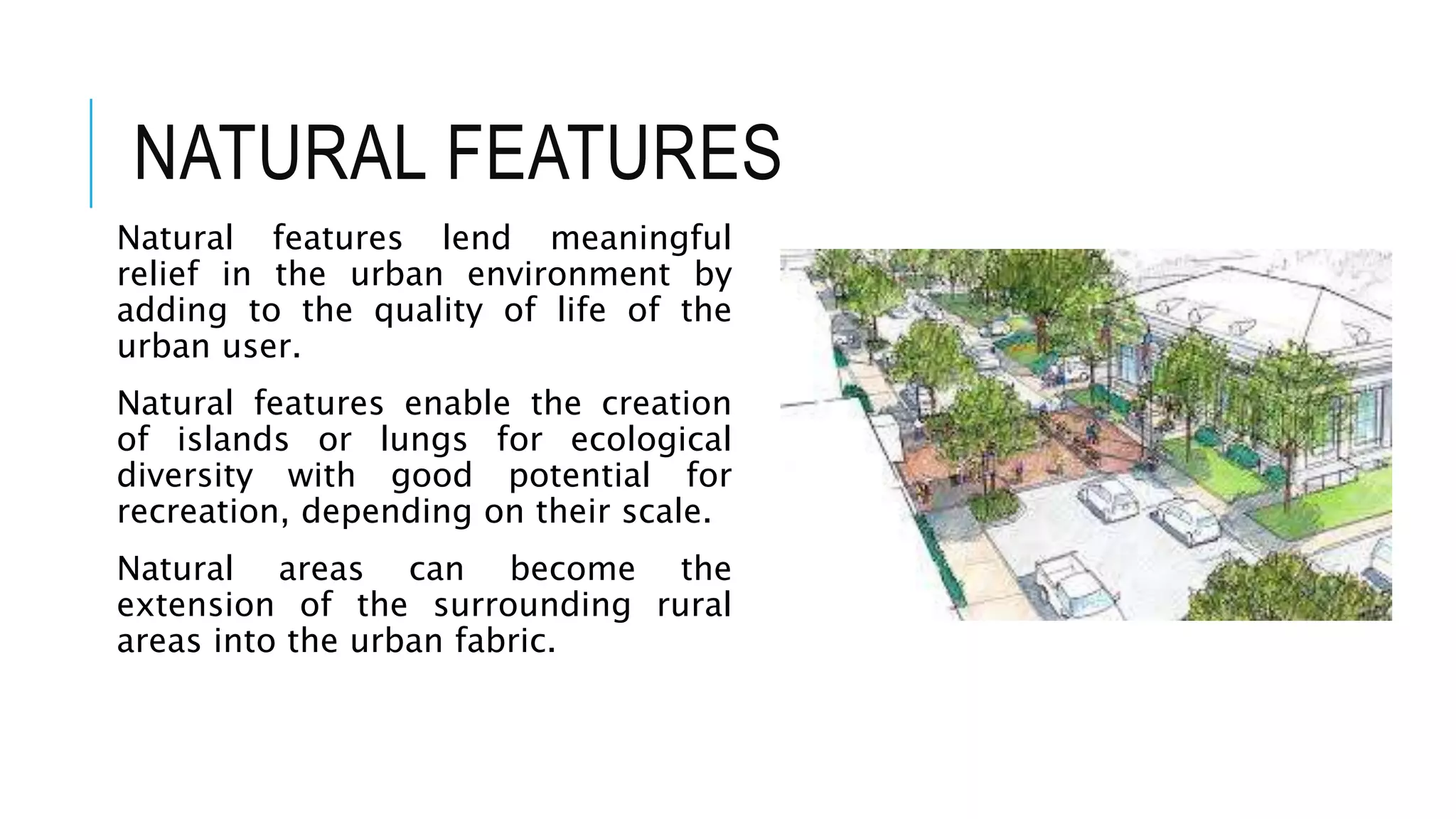 NATURAL FEATURES
Natural features lend meaningful
relief in the urban environment by
adding to the quality of life of the
urban user.
Natural features enable the creation
of islands or lungs for ecological
diversity with good potential for
recreation, depending on their scale.
Natural areas can become the
extension of the surrounding rural
areas into the urban fabric.
 