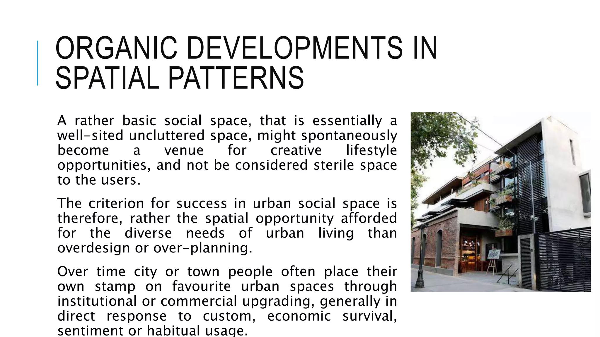 ORGANIC DEVELOPMENTS IN
SPATIAL PATTERNS
A rather basic social space, that is essentially a
well-sited uncluttered space, might spontaneously
become a venue for creative lifestyle
opportunities, and not be considered sterile space
to the users.
The criterion for success in urban social space is
therefore, rather the spatial opportunity afforded
for the diverse needs of urban living than
overdesign or over-planning.
Over time city or town people often place their
own stamp on favourite urban spaces through
institutional or commercial upgrading, generally in
direct response to custom, economic survival,
sentiment or habitual usage.
 
