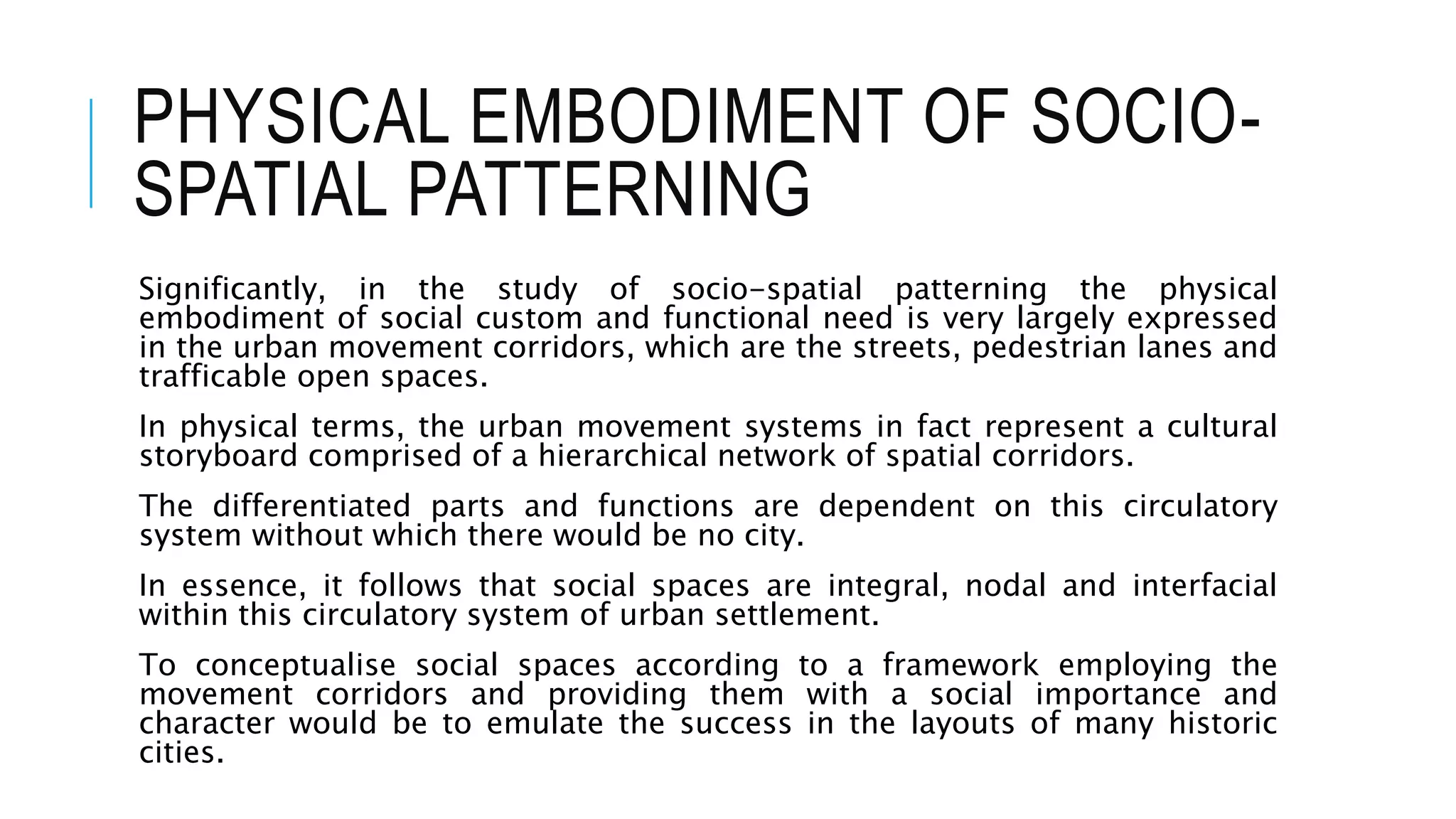 PHYSICAL EMBODIMENT OF SOCIO-
SPATIAL PATTERNING
Significantly, in the study of socio-spatial patterning the physical
embodiment of social custom and functional need is very largely expressed
in the urban movement corridors, which are the streets, pedestrian lanes and
trafficable open spaces.
In physical terms, the urban movement systems in fact represent a cultural
storyboard comprised of a hierarchical network of spatial corridors.
The differentiated parts and functions are dependent on this circulatory
system without which there would be no city.
In essence, it follows that social spaces are integral, nodal and interfacial
within this circulatory system of urban settlement.
To conceptualise social spaces according to a framework employing the
movement corridors and providing them with a social importance and
character would be to emulate the success in the layouts of many historic
cities.
 