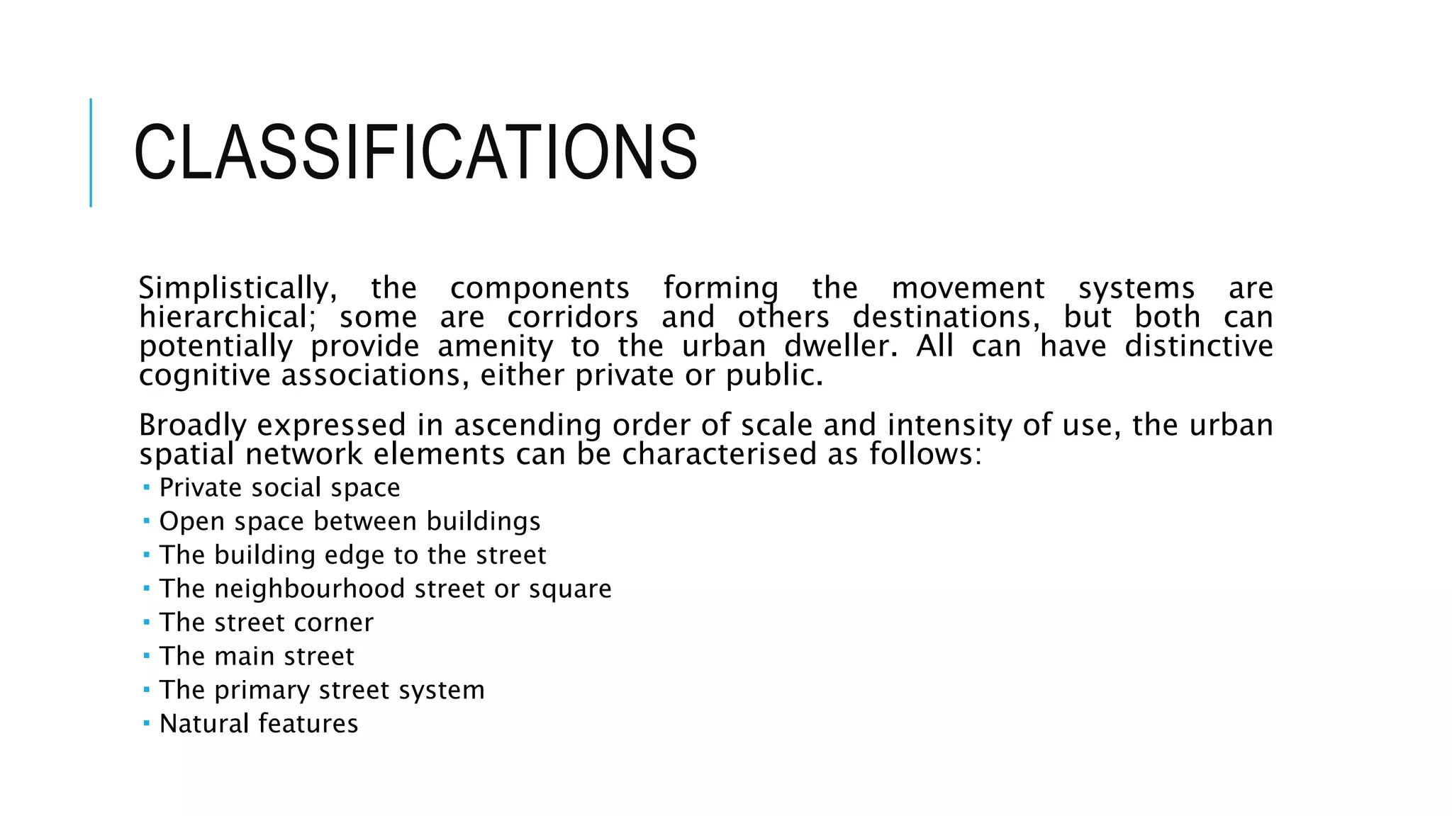 CLASSIFICATIONS
Simplistically, the components forming the movement systems are
hierarchical; some are corridors and others destinations, but both can
potentially provide amenity to the urban dweller. All can have distinctive
cognitive associations, either private or public.
Broadly expressed in ascending order of scale and intensity of use, the urban
spatial network elements can be characterised as follows:
 Private social space
 Open space between buildings
 The building edge to the street
 The neighbourhood street or square
 The street corner
 The main street
 The primary street system
 Natural features
 
