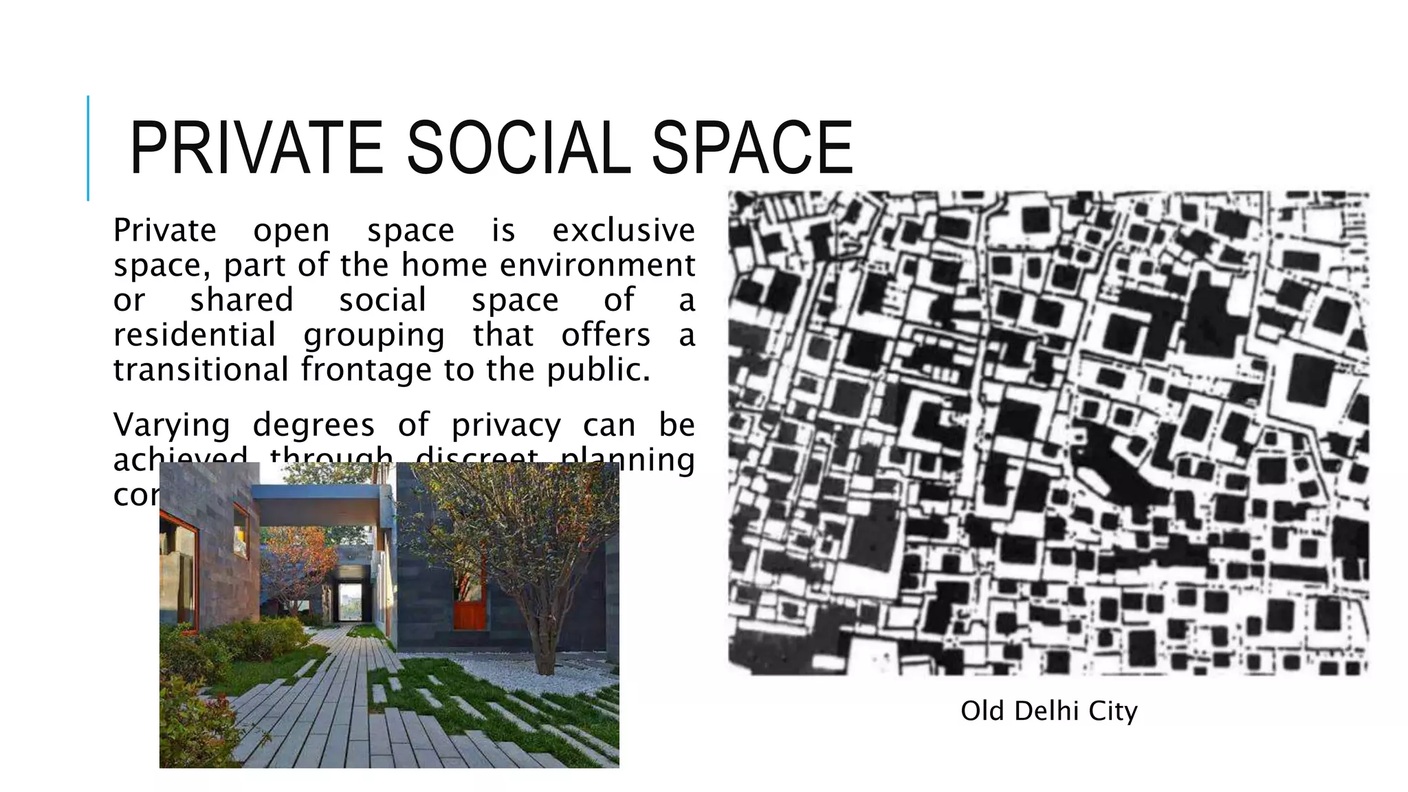 PRIVATE SOCIAL SPACE
Private open space is exclusive
space, part of the home environment
or shared social space of a
residential grouping that offers a
transitional frontage to the public.
Varying degrees of privacy can be
achieved through discreet planning
configurations.
Old Delhi City
 