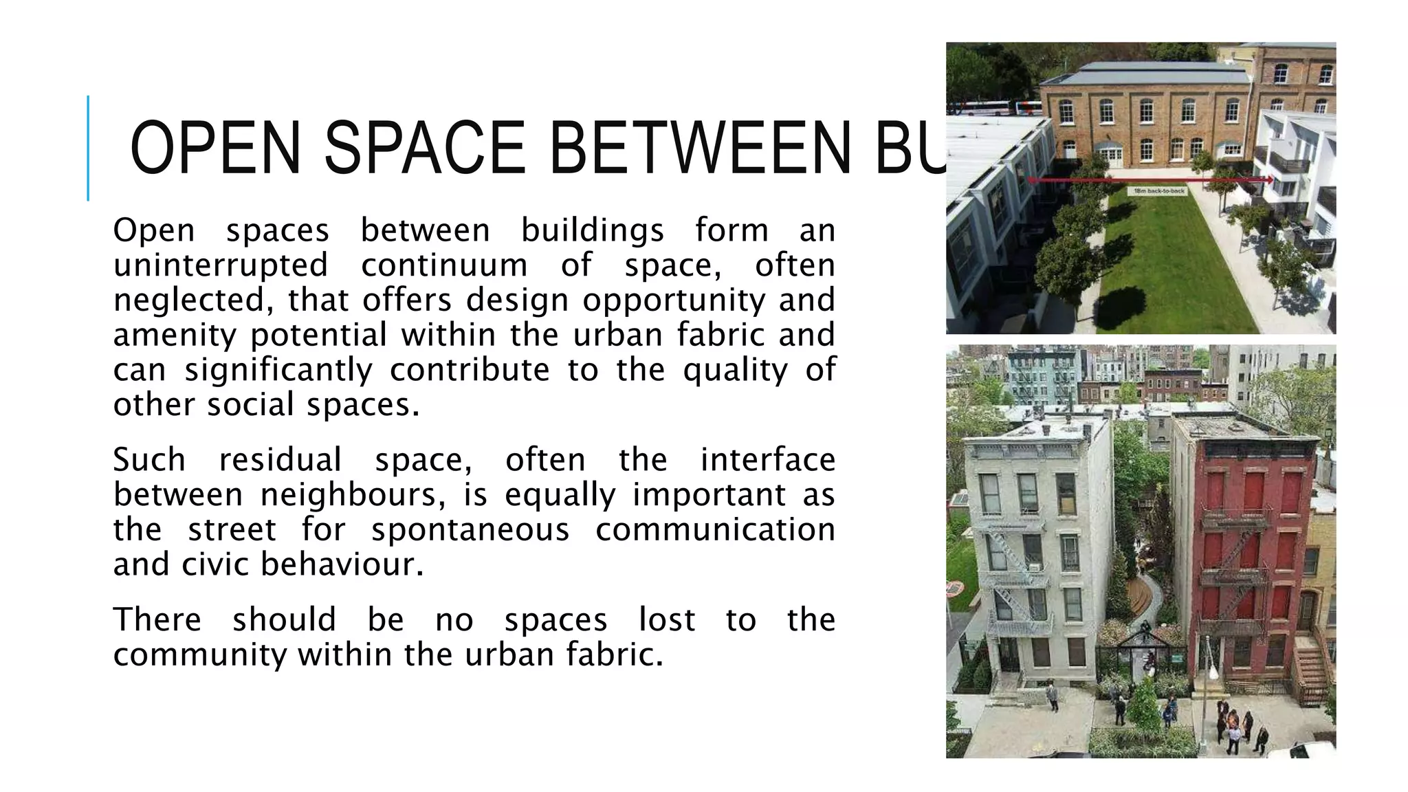 OPEN SPACE BETWEEN BUILDINGS
Open spaces between buildings form an
uninterrupted continuum of space, often
neglected, that offers design opportunity and
amenity potential within the urban fabric and
can significantly contribute to the quality of
other social spaces.
Such residual space, often the interface
between neighbours, is equally important as
the street for spontaneous communication
and civic behaviour.
There should be no spaces lost to the
community within the urban fabric.
 