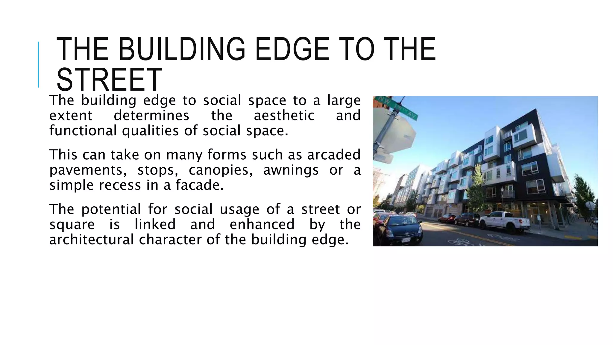 THE BUILDING EDGE TO THE
STREETThe building edge to social space to a large
extent determines the aesthetic and
functional qualities of social space.
This can take on many forms such as arcaded
pavements, stops, canopies, awnings or a
simple recess in a facade.
The potential for social usage of a street or
square is linked and enhanced by the
architectural character of the building edge.
 