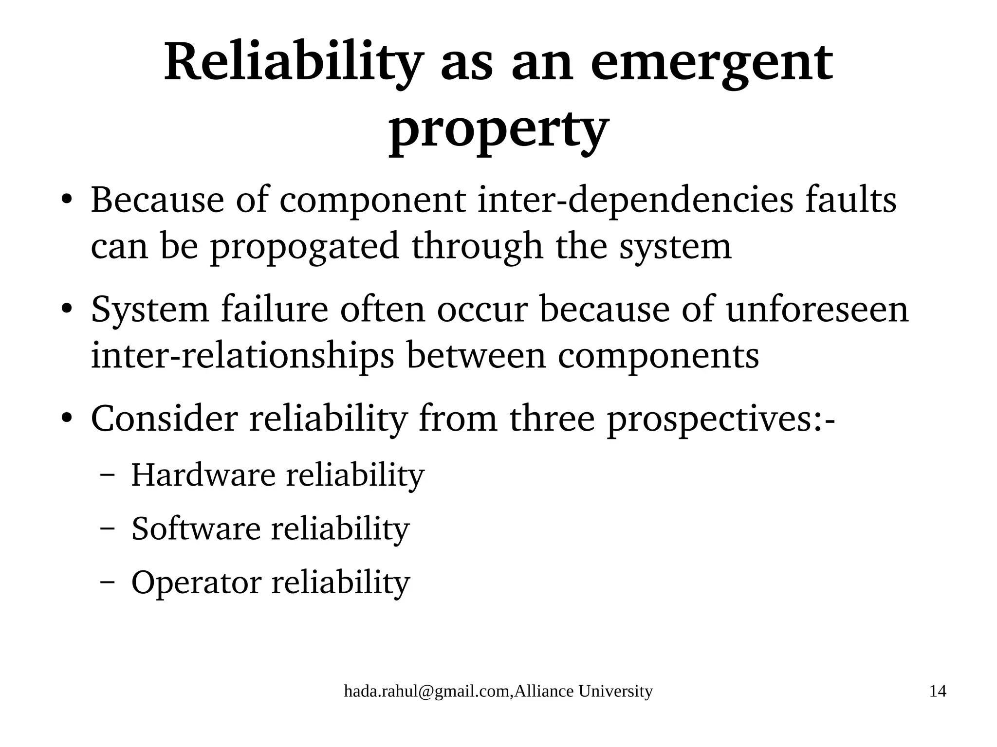 hada.rahul@gmail.com,Alliance University 14
Reliability as an emergent
property
●
Because of component inter-dependencies faults
can be propogated through the system
●
System failure often occur because of unforeseen
inter-relationships between components
●
Consider reliability from three prospectives:-
– Hardware reliability
– Software reliability
– Operator reliability
 