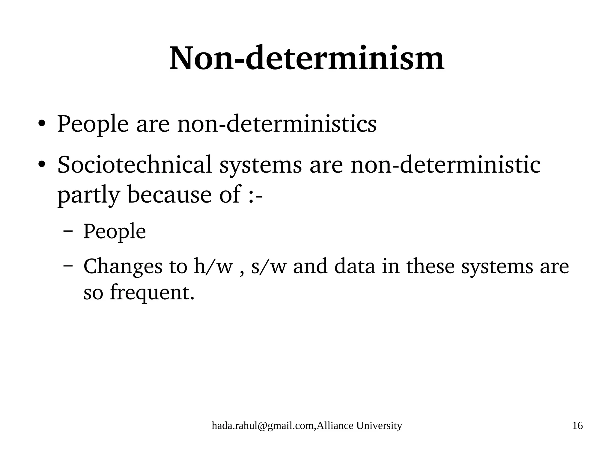 hada.rahul@gmail.com,Alliance University 16
Non-determinism
●
People are non-deterministics
●
Sociotechnical systems are non-deterministic
partly because of :-
– People
– Changes to h/w , s/w and data in these systems are
so frequent.
 