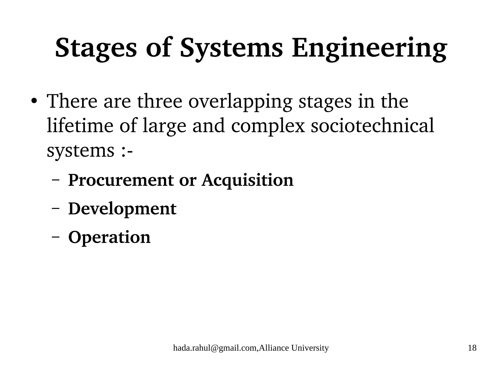 hada.rahul@gmail.com,Alliance University 18
Stages of Systems Engineering
●
There are three overlapping stages in the
lifetime of large and complex sociotechnical
systems :-
– Procurement or Acquisition
– Development
– Operation
 